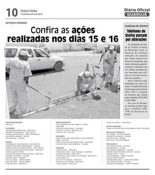 10             terça-feira
                                   19 de fevereiro de 2013
                                                                                                                                                       Diário Oficial
                                                                                                                                                        GUARUJÁ
                serviços urbanos
                                                                                                                                                        mudança de número

                          Confira as ações                                                                                                                Telefones de
                                                                                                                                                         Usafas passam
                    realizadas nos dias 15 e 16                                                                                                          por alterações
                                                                                                                                                           As Unidades de Saú-
                                                                                                                                                        de da Família (Usafas)
Dayanna de Castro




                                                                                                                                                        do Município terão os
                                                                                                                                                        números de telefones
                                                                                                                                                        alterados. Os usuários
                                                                                                                                                        das Usafas devem ficar
                                                                                                                                                        atentos às mudanças, que
                                                                                                                                                        serão realizadas gradati-
                                                                                                                                                        vamente. A alteração visa
                                                                                                                                                        um melhor atendimento
                                                                                                                                                        aos munícipes que utili-
                                                                                                                                                        zam os serviços presta-
                                                                                                                                                        dos nas unidades.
                                                                                                                                                           Duas Usafas já estão
                                                                                                                                                        atendendo nos novos nú-
                                                                                                                                                        meros. A Usafa Vila Áurea
                                                                                                                                                        atende agora pelo número
                                                                                                                                                        3341-1796 e a Unidade
                                                                                                                                                        do Perequê, que atende
                                                                                                                                                        pelos telefones 3353-5997
                                                                                                                                                        e 3353-5998.
                                                                                                                                                           Em caso de dúvidas,
                                                                                                                                                        os usuários podem ligar
                                                                                                                                                        para o telefone 3308-
                                                                                                                                                        7790, da Secretaria de
                                                                                                                                                        Saúde.


                Coleta Mecanizada                                    Desentupimento                                             Praça do Comércio – Morrinhos II
                 Pae Cará                                             Rua Tiradentes com Rua Figueiras – Prainha
                                                                      Morrinhos                                                Retro/Caminhão
                Capinação                                             Avenida Tancredo Neves – Cachoeira                        Auxílio na troca de tubos na Rua Rubens Cabral– Santa Rosa
                 Avenida Miguel Mussa Gaze – Santa Rosa               Praça do Comércio – Morrinhos II/III
                 Alameda das Margaridas – Santo Antônio               Rua São João – Vila Edna                                 Recolha de Resíduos
                 Estrada do Pernambuco – Jardim Pernambuco                                                                      Rua Tapajós – Vila Nova Perequê
                 Rua Antônio Marquês – Astúrias                      Alvenaria                                                  Avenida Rio Amazonas – Perequê
                 Rua Maranhão – Vila Alice                            Reforma de caixa na Rua Brasília com Rua Monteiro         Rua Bidu Sayão - Perequê
                                                                     Lobato – Pae Cará                                          Rua Puruz – Vila Nova Perequê
                Roçada                                                Troca de tubos na Rua Rubens Cabral – Santa Rosa
                 Imediações do Paço Municipal – Santo Antônio         Troca de tubos na Rua Argentina – Enseada                Tapa Buraco
                 Escola na Rua Antônio Maria Martins - Astúrias                                                                 Rua Floriano Peixoto – Vila Alice
                 Avenida Francisco Arnaldo Gimenez – Santo Antônio   Varrição                                                   Rua Maranhão – Vila Alice
                 Escola na Rua Manoel Vicente de Brito – Morrinhos    Praça do Povo – Santa Rosa                                Rua Guilherme Backeuser – Vila Alice
                 Trilha de acesso à USINA                             Praça Castro Alves – Casas Populares - Santa Rosa         Avenida General Monteiro de Barros – Astúrias
                 Escola na Rua Manoel Vicente de Brito – Morrinhos    Avenida Eva Pereira – Morrinhos II                        Avenida Leomil – Centro
                 Avenida Dom Pedro I – Enseada                        Rua Donizio José Lourenço com travessas – Morrinhos II    Rua dos Miosótis – Jardim Primavera
                 Rua Bidu Sayão – Perequê                             Jardim Brasil I e II                                      Avenida Santos Dumont
                 Rua Luiz Capuci – Jardim Cidamar                     Rua 23 com travessas – Morrinhos                          Avenida Helena Maria – Jardim Helena Maria
                 Rua Jota Junior – Jardim Cidamar                     Rua Doze com travessas – Morrinhos I                      Rua Guilherme Guinle – Vila Alice
                 Praça San Prim – Morrinhos II                        Praça Jacirema – Morrinhos I                              Alameda das Margaridas – Jardim Primavera
 