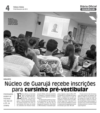 4            terça-feira
               19 de fevereiro de 2013
                                                                                                                                                Diário Oficial
                                                                                                                                                 GUARUJÁ




                                                                                                                                                                                     Divulgação
     As aulas do
     cursinho voltado a
     estudantes carentes
     e afrodescendentes
     começam em março,
     sempre aos sábados




educafro


 Núcleo de Guarujá recebe inscrições
   para cursinho pré-vestibular
                     E
Interessados                   stão abertas as inscrições   mental e Médio, além de conteúdos        sentar original e cópia do RG, CPF,        O curso inicia no dia 2 de março,
                               para o cursinho pré-vesti-   de cidadania. A intenção é preparar      Certificado de Conclusão do Ensino     com aulas sempre aos sábados, das
podem se                       bular da Rede Educafro,      quem pretende ingressar no ensino        Médio, comprovante de renda de         8h30 às 17h40, na Unaerp Guarujá.
inscrever                      realizado em parceria        superior.                                todos os membros da família que        O cursinho foi criado em 1993, no
                     com o Núcleo de Estudos Indí-              Os interessados podem se inscre-     trabalham; comprovante de residên-     Rio de Janeiro e depois foi difundi-
nos dias 22          genas e Afro-brasileiros (NEIAB)       ver na sexta-feira, 22, das 19 às 22h,   cia (luz, água, etc); uma foto 3 x 4   do em São Paulo e outros estados. A
                     da Unaerp Guarujá. No curso, os        e no sábado, 23, das 9 às 13h, no        (com o nome do candidato no verso)     iniciativa visa o acesso de estudantes
e 23, na             participantes têm aulas de revisão     Campus da Unaerp (Av. Dom Pedro          e comprovante de pagamento da taxa     afrodescendentes e carentes à Edu-
Unaerp               de conteúdos dos Ensinos Funda-        I, 3300, Enseada). É necessário apre-    de inscrição, que custa R$ 5,00.       cação Superior.
 