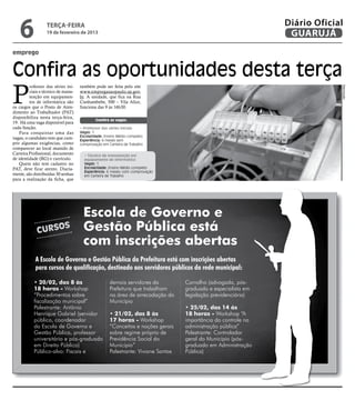 6              terça-feira
                  19 de fevereiro de 2013
                                                                                                               Diário Oficial
                                                                                                                GUARUJÁ
emprego


Confira as oportunidades desta terça
P
         rofessor das séries ini-   também pode ser feita pelo site




                                                                                                                            Reprodução
         ciais e técnico de manu-   www.empregasaopaulo.sp.gov.
         tenção em equipamen-       br. A unidade, que fica na Rua
         tos de informática são     Cunhambebe, 500 – Vila Alice,
os cargos que o Posto de Aten-      funciona das 9 às 16h30.
dimento ao Trabalhador (PAT)
disponibiliza nesta terça-feira,
                                            Confira as vagas:
19. Há uma vaga disponível para
cada função.                        • Professor das séries iniciais
    Para conquistar uma das         Vagas: 1
                                    Escolaridade: Ensino Médio completo
vagas, o candidato tem que cum-     Experiência: 6 meses sem
prir algumas exigências, como       comprovação em Carteira de Trabalho
comparecer ao local munido de
Carteira Profissional, documento      • Técnico de manutenção em
de identidade (RG) e currículo.       equipamento de informática
    Quem não tem cadastro no          Vagas: 1
PAT, deve ficar atento. Diaria-       Escolaridade: Ensino Médio completo
                                      Experiência: 6 meses com comprovação
mente, são distribuídas 30 senhas     em Carteira de Trabalho
para a realização da ficha, que




                                     Escola de Governo e
             Curso
                            s        Gestão Pública está
                                     com inscrições abertas
            A Escola de Governo e Gestão Pública da Prefeitura está com inscrições abertas
            para cursos de qualificação, destinado aos servidores públicos da rede municipal:

           • 20/02, das 8 às                        demais servidores da          Carvalho (advogada, pós-
           18 horas - Workshop                      Prefeitura que trabalham      graduada e especialista em
           “Procedimentos sobre                     na área de arrecadação do     legislação previdenciária)
           fiscalização municipal”                  Município
           Palestrante: Antônio                                                   • 25/02, das 14 às
           Henrique Gabriel (servidor               • 21/02, das 8 às             18 horas - Workshop “A
           público, coordenador                     17 horas - Workshop           importância do controle na
           da Escola de Governo e                   “Conceitos e noções gerais    administração pública”
           Gestão Pública, professor                sobre regime próprio de       Palestrante: Controlador
           universitário e pós-graduado             Previdência Social do         geral do Município (pós-
           em Direito Público)                      Município”                    graduado em Administração
           Público-alvo: Fiscais e                  Palestrante: Viviane Santos   Pública)
 