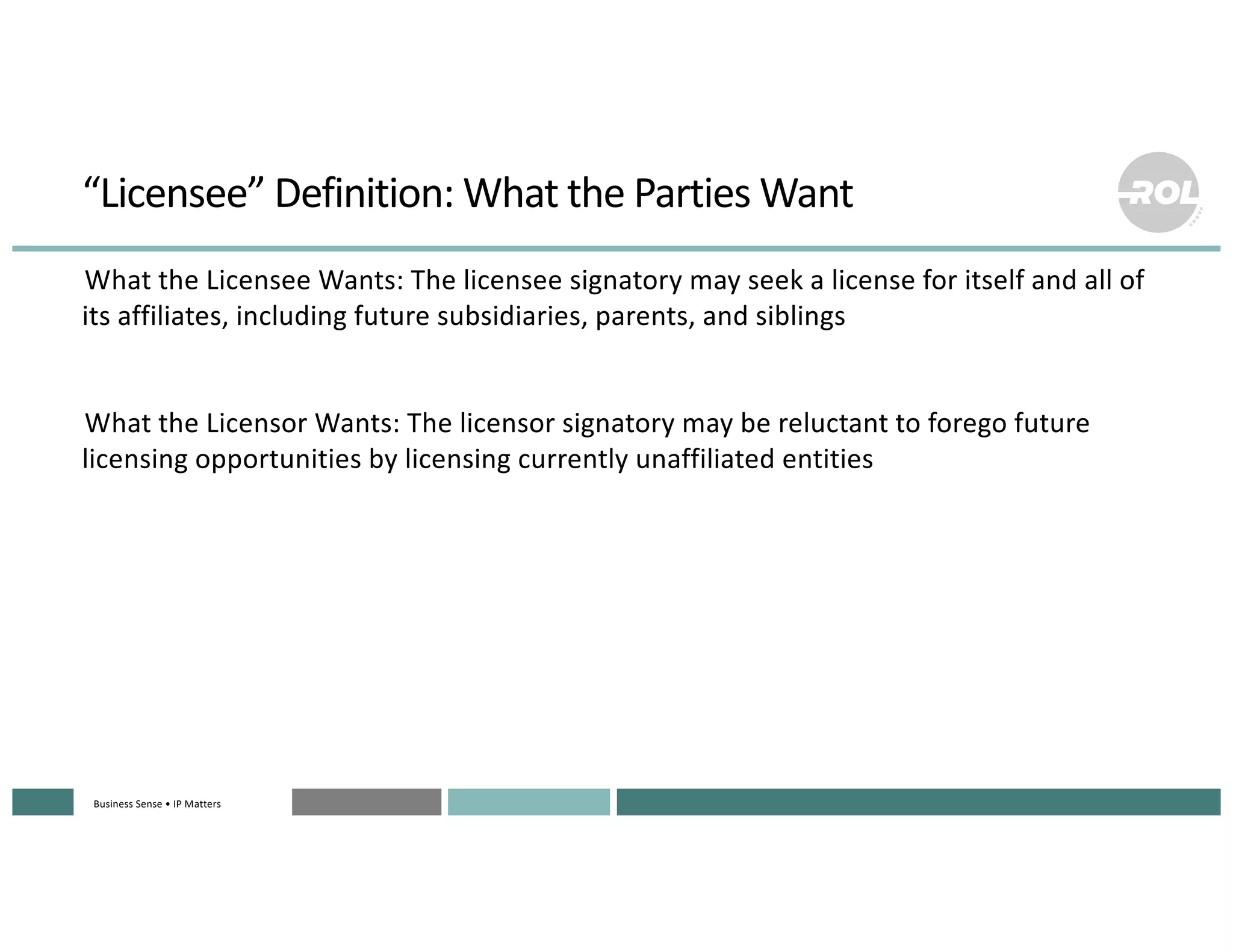 Business Sense • IP MattersBusiness Sense • IP MattersBusiness Sense • IP MattersBusiness Sense • IP MattersBusiness Sense • IP Matters
“Licensee” Definition: What the Parties Want
°What the Licensee Wants: The licensee signatory may seek a license for itself and all of
its affiliates, including future subsidiaries, parents, and siblings
°What the Licensor Wants: The licensor signatory may be reluctant to forego future
licensing opportunities by licensing currently unaffiliated entities
 