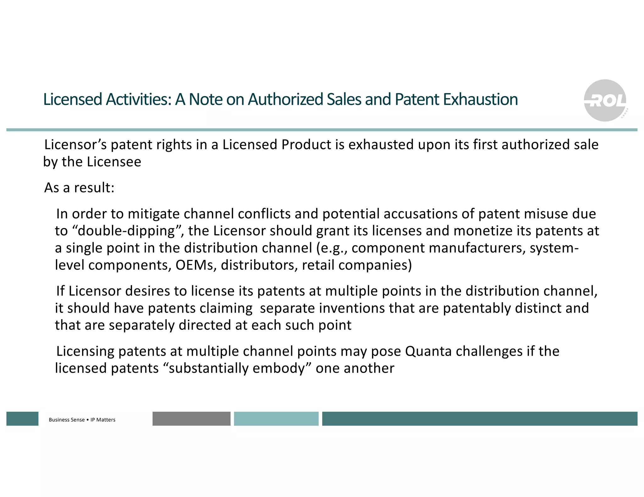 Business Sense • IP MattersBusiness Sense • IP MattersBusiness Sense • IP MattersBusiness Sense • IP MattersBusiness Sense • IP Matters
LicensedActivities:ANoteonAuthorizedSalesandPatentExhaustion
°Licensor’s patent rights in a Licensed Product is exhausted upon its first authorized sale
by the Licensee
°As a result:
°In order to mitigate channel conflicts and potential accusations of patent misuse due
to “double-dipping”, the Licensor should grant its licenses and monetize its patents at
a single point in the distribution channel (e.g., component manufacturers, system-
level components, OEMs, distributors, retail companies)
°If Licensor desires to license its patents at multiple points in the distribution channel,
it should have patents claiming separate inventions that are patentably distinct and
that are separately directed at each such point
°Licensing patents at multiple channel points may pose Quanta challenges if the
licensed patents “substantially embody” one another
 