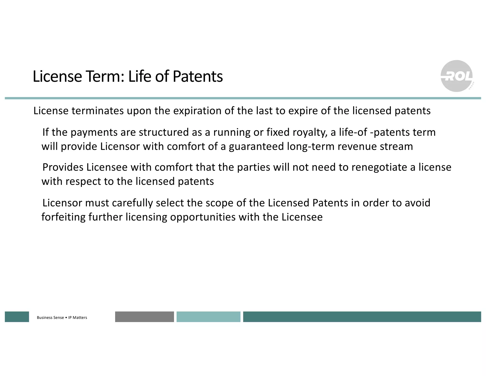 Business Sense • IP MattersBusiness Sense • IP MattersBusiness Sense • IP MattersBusiness Sense • IP MattersBusiness Sense • IP Matters
License Term: Life of Patents
°License terminates upon the expiration of the last to expire of the licensed patents
°If the payments are structured as a running or fixed royalty, a life-of -patents term
will provide Licensor with comfort of a guaranteed long-term revenue stream
°Provides Licensee with comfort that the parties will not need to renegotiate a license
with respect to the licensed patents
°Licensor must carefully select the scope of the Licensed Patents in order to avoid
forfeiting further licensing opportunities with the Licensee
 