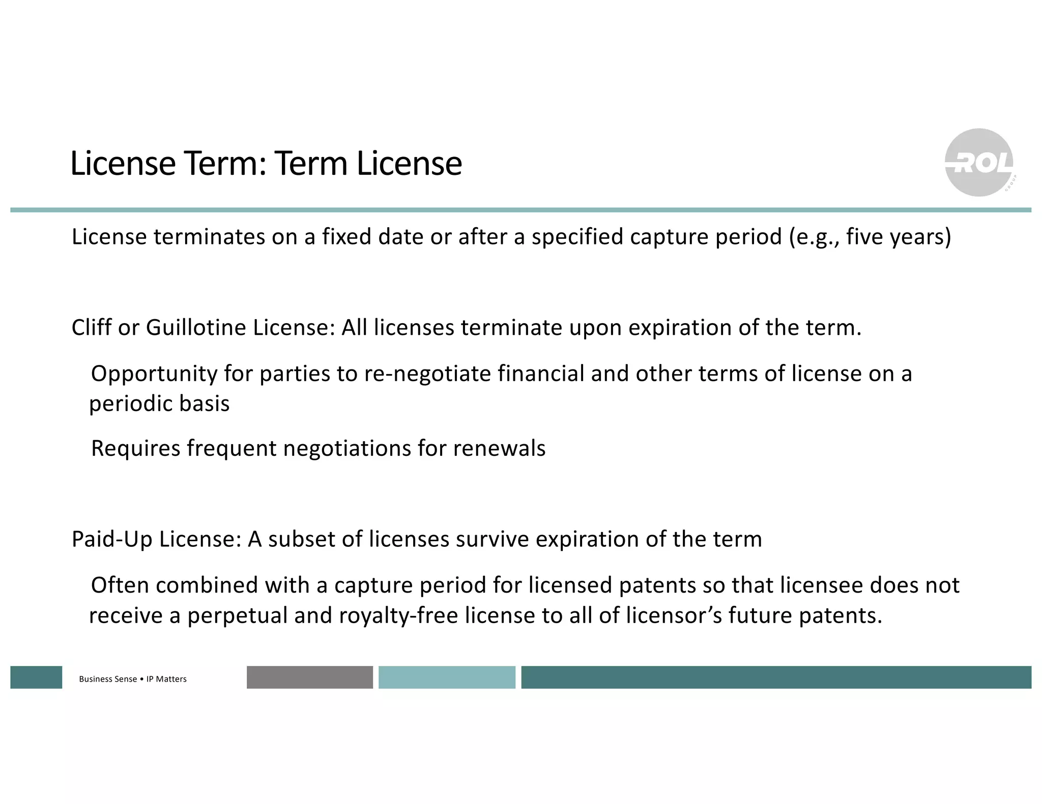 Business Sense • IP MattersBusiness Sense • IP MattersBusiness Sense • IP MattersBusiness Sense • IP MattersBusiness Sense • IP Matters
License Term: Term License
°License terminates on a fixed date or after a specified capture period (e.g., five years)
°Cliff or Guillotine License: All licenses terminate upon expiration of the term.
°Opportunity for parties to re-negotiate financial and other terms of license on a
periodic basis
°Requires frequent negotiations for renewals
°Paid-Up License: A subset of licenses survive expiration of the term
°Often combined with a capture period for licensed patents so that licensee does not
receive a perpetual and royalty-free license to all of licensor’s future patents.
 