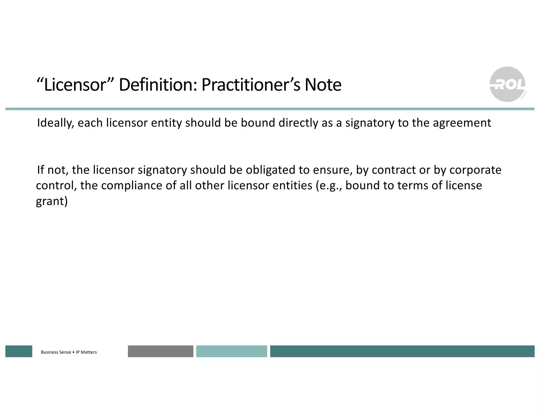 Business Sense • IP MattersBusiness Sense • IP MattersBusiness Sense • IP MattersBusiness Sense • IP MattersBusiness Sense • IP Matters
“Licensor” Definition: Practitioner’s Note
°Ideally, each licensor entity should be bound directly as a signatory to the agreement
°If not, the licensor signatory should be obligated to ensure, by contract or by corporate
control, the compliance of all other licensor entities (e.g., bound to terms of license
grant)
 