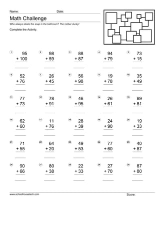 Name:                                    Date:

Math Challenge
Who always steals the soap in the bathroom? The robber ducky!

Complete the Activity.




1                         2                         3           4           5
        95                       98                       88           94          73
     + 100                     + 59                     + 87         + 79        + 15


6                         7                         8           9           10
       52                        26                       56           19          35
     + 76                      + 45                     + 98         + 78        + 49


11                        12                       13           14          15
       77                        78                        46          26          89
     + 73                      + 91                      + 95        + 61        + 81


16                        17                       18           19          20
       62                        11                        28          24          19
     + 60                      + 76                      + 39        + 90        + 33


21                        22                       23           24          25
       71                        64                        49          77          40
     + 55                      + 20                      + 53        + 60        + 87


26                        27                       28           29          30
       90                        80                        22          27          87
     + 66                      + 38                      + 33        + 70        + 80



www.schoolhousetech.com                                                     Score:
 