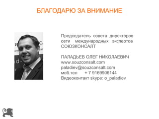 БЛАГОДАРЮ ЗА ВНИМАНИЕ


     Председатель совета директоров
     сети международных экспертов
     СОЮЗКОНСАЛТ

     ПАЛАДЬЕВ ОЛЕГ НИКОЛАЕВИЧ
     www.souzconsalt.com
     paladiev@souzconsalt.com
     моб.тел   + 7 9169906144
     Видеоконтакт skype: o_paladiev
 
