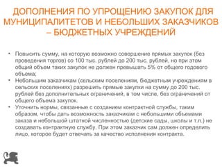 ДОПОЛНЕНИЯ ПО УПРОЩЕНИЮ ЗАКУПОК ДЛЯ
МУНИЦИПАЛИТЕТОВ И НЕБОЛЬШИХ ЗАКАЗЧИКОВ
       – БЮДЖЕТНЫХ УЧРЕЖДЕНИЙ

• Повысить сумму, на которую возможно совершение прямых закупок (без
  проведения торгов) со 100 тыс. рублей до 200 тыс. рублей, но при этом
  общий объем таких закупок не должен превышать 5% от общего годового
  объема;
• Небольшим заказчикам (сельским поселениям, бюджетным учреждениям в
  сельских поселениях) разрешить прямые закупки на сумму до 200 тыс.
  рублей без дополнительных ограничений, в том числе, без ограничений от
  общего объема закупок.
• Уточнить нормы, связанные с созданием контрактной службы, таким
  образом, чтобы дать возможность заказчикам с небольшими объемами
  заказа и небольшой штатной численностью (детские сады, школы и т.п.) не
  создавать контрактную службу. При этом заказчик сам должен определить
  лицо, которое будет отвечать за качество исполнения контракта.
 