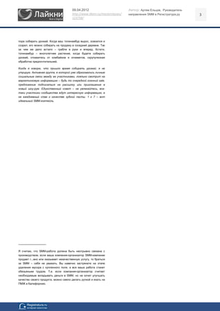 09.04.2012                            Автор: Артем Ельцов, Руководитель
                                       http://www.likeni.ru/masterclasses/   направления SMM в Регистратура.ру   3
                                       123758/




пора собирать урожай. Когда ваш топинамбур вырос, освоился и
созрел, его можно собирать на продажу в соседней деревне. Так
за чем же дело встало – грабли в руки и вперед. Кстати,
топинамбур – многолетнее растение, когда будете собирать
урожай, откажитесь от комбайнов и огнеметов, скрупулезная
обработка предпочтительней.

Когда я говорю, что пришло время собирать урожай, я не
утрирую. Активная группа, в которой уже образовались личные
социальные связи между ее участниками, лояльно смотрит на
маркетинговую информацию – будь то очередной осенний sale,
предложение подписаться на рассылку или приглашение в
новый шоу-рум. Единственный совет – не увлекайтесь, все-
таки участники сообщества ждут интересную информацию, а
не ежедневный спам о качестве зубной пасты. 1 к 7 – вот
идеальный SMM-коктейль.




------------------------------

Я считаю, что SMM-работа должна быть неотрывно связана с
производством, если ваша компания-организатор SMM-кампании
продает г...вно или оказывает некачественную услугу, то браться
за SMM – себя не уважать. Вы навечно застрянете на этапе
удаления мусора с купленного поля, а вся ваша работа станет
обезьяньим трудом. Т.е. если компания-организатор считает
необходимым вкладывать деньги в SMM, но не хочет улучшать
качество своего продукта, можно смело делать ручкой и ехать на
ПМЖ в Калифорнию.
 