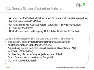 4.2. Gründe für den Wechsel zu Mahara Ausbau der E-Portfolio-Plattform mit Ordner- und Dateienverwaltung ( -> Präsentations-Portfolio ) Umfangreicheres Rechtesystem: öffentlich – privat – Gruppen  ( -> Career-Portfolio ) Bedürfnisse des Studiengang Sek-Stufe: Bachelor E-Portfolio Zentrale Anforderungen an das neue E-Portfolio-System webbasiert: plattformunabhängig und ortsungebunden deutschsprachige Benutzeroberfläche Anbindung an die zentrale Benutzer/innen-Datenbank (AD) internes Datenhosting flexible Zugriffssteuerung für jede Art von Inhalt Open Source versus externer Support? Community-Funktionen? … 