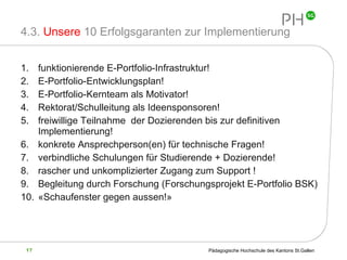 4.3.  Unsere  10 Erfolgsgaranten zur Implementierung  funktionierende E-Portfolio-Infrastruktur! E-Portfolio-Entwicklungsplan! E-Portfolio-Kernteam als Motivator! Rektorat/Schulleitung als Ideensponsoren! freiwillige Teilnahme  der Dozierenden bis zur definitiven Implementierung! konkrete Ansprechperson(en) für technische Fragen! verbindliche Schulungen für Studierende + Dozierende!  rascher und unkomplizierter Zugang zum Support ! Begleitung durch Forschung (Forschungsprojekt E-Portfolio BSK) «Schaufenster gegen aussen!»  