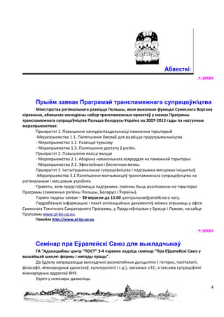 Абвесткі:
                                                                                             уверх




       Прыём заявак Праграмай транспамежнага супрацоўніцтва
       Міністэрства рэгіянальнага развіцця Польшы, якое выконвае функцыі Сумеснага Воргану
кіравання, абвяшчае конкурсны набор транспамежных праектаў у межах Праграмы
транспамежнага супрацоўніцтва Польша-Беларусь-Україна на 2007-2013 гады па наступных
мерапрыемствах:
       Прыярытэт 1. Павышэнне канкурэнтаздольнасці памежных тэрыторый
       -Мерапрыемства 1.1. Паляпшэнне ўмоваў для развіцця прадпрымальніцтва
       - Мерапрыемства 1.2. Развіццё турызму
       - Мерапрыемства 1.3. Паляпшэнне доступу ў рэгіён.
       Прыярытэт 2. Павышэнне якасці жыцця
       - Мерапрыемства 2.1. Абарона навакольнага асяроддзя на памежнай тэрыторыі
       - Мерапрыемства 2.2. Эфектыўныя і бяспечныя межы.
       Прыярытэт 3. Інстытуцыянальнае супрацоўніцтва і падтрымка мясцовых ініцыятыў
       -Мерапрыемства 3.1 Паляпшэнне магчымасцяў транспамежнага супрацоўніцтва на
рэгіянальным і мясцовым узроўнях.
       Праекты, якім прадстаўляецца падтрымка, павінны быць рэалізаваны на тэрыторыі
Праграмы (памежныя рэгіёны Польшы, Беларусі і Ўкраіны).
       Тэрмін падачы заявак – 30 верасня да 15.00 цэнтральнаеўрапейскага часу.
       Падрабязную інфармацыю і пакет аплікацыйных дакументаў можна атрымаць у офісе
Сумеснага Тэхнічнага Сакратарыяту Праграмы, у Прадстаўніцтвах у Брэсце і Львове, на сайце
Праграмы www.pl-by-ua.eu.
       Паводле http://www.pl-by-ua.eu

                                                                                             уверх


       Семінар пра Еўрапейскі Саюз для выкладчыкаў
      ГА “Адукацыйны цэнтр “ПОСТ” 3-4 чэрвеня ладзіць семінар “Пра Еўрапейскі Саюз у
вышэйшай школе: формы і метады працы”.
      Да ўдзелу запрашаюцца выкладчыкі разнастайных дысцыплін ( гісторыі, паліталогіі,
філасофіі, міжнародных адносінаў, культуралогіі і г.д.), звязаных з ЕС, а таксама супрацоўнікі
міжнародных аддзелаў ВНУ.
      Удзел у семінары дазволіць:
                                                                                                 4
 