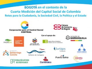 1
Corporación para el Control Social
CONTRIAL
Con el apoyo de:
BOGOTÁ en el contexto de la
Cuarta Medición del Capital Social de Colombia
Retos para la Ciudadanía, la Sociedad Civil, la Política y el Estado
 