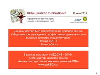 Данный доклад был представлен на деловой секции
«Медицинское учреждение: эффективная деятельность –
          высокое качество оказания услуг»
                    19 мая 2010 г.
                   г. Новосибирск


        В рамках выставки «МЕДСИБ - 2010».
            Организатор деловой секции
    «Агентство стратегических коммуникаций ВДА»
                   www.askBDA.ru


                                                      1
 