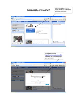 SE PROCEDE INVITAR A
EMPEZAMOS A INTERACTUAR              OTRA PERSONA, DANDOLE
                                     CLICK A COPY URL




                  Se envía la dirección:
                  https://my.dimdim.com/leonel53/
                  por medio del correo electrónico
                  para la invitación
 