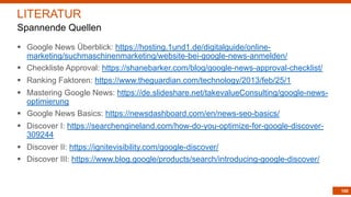 100
§ Google News Überblick: https://hosting.1und1.de/digitalguide/online-
marketing/suchmaschinenmarketing/website-bei-google-news-anmelden/
§ Checkliste Approval: https://shanebarker.com/blog/google-news-approval-checklist/
§ Ranking Faktoren: https://www.theguardian.com/technology/2013/feb/25/1
§ Mastering Google News: https://de.slideshare.net/takevalueConsulting/google-news-
optimierung
§ Google News Basics: https://newsdashboard.com/en/news-seo-basics/
§ Discover I: https://searchengineland.com/how-do-you-optimize-for-google-discover-
309244
§ Discover II: https://ignitevisibility.com/google-discover/
§ Discover III: https://www.blog.google/products/search/introducing-google-discover/
LITERATUR
Spannende Quellen
 
