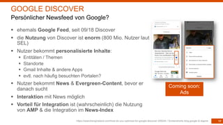 17
§ ehemals Google Feed, seit 09/18 Discover
§ die Nutzung von Discover ist enorm (800 Mio. Nutzer laut
SEL)
§ Nutzer bekommt personalisierte Inhalte:
§ Entitäten / Themen
§ Standorte
§ Gmail Inhalte & andere Apps
§ evtl. nach häufig besuchten Portalen?
§ Nutzer bekommt News & Evergreen-Content, bevor er
danach sucht
§ Interaktion mit News möglich
§ Vorteil für Integration ist (wahrscheinlich) die Nutzung
von AMP & die Integration im News-Index
https://searchengineland.com/how-do-you-optimize-for-google-discover-309244 / Screenshorts blog.google & eigene
GOOGLE DISCOVER
Persönlicher Newsfeed von Google?
Coming soon:
Ads
 