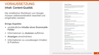 38
Die inhaltlichen Richtlinien von Google
müssen selbstverständlich beachtet und
eingehalten werden.
Einige Aspekte:
§ verständliche Inhalte ohne Grammatik-
Fehler
§ Informationen zu Autoren aufführen
§ Anzeigen einschränken
§ Informationen zu unzulässigen Inhalten
& Praktiken
Screenshot: https://support.google.com/news/publisher-center/answer/6204050
VORAUSSETZUNG
Inhalt: Content-Qualität.
 