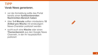40
§ vor der Anmeldung sollte das Portal
bereits einen funktionierenden
Nachrichten-Bereich haben
§ über 3-4 Monate sollten mindestens 10
Artikel pro Woche mit eindeutigem
News-Charakter publiziert werden
§ sucht euch eine Nische oder einen
Themenbereich aus den Google News
Channeln, in der ihr hauptsächlich
publiziert
TIPP
Vorab News generieren.
 
