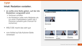 41
§ es sollte eine Seite geben, auf der die
Redaktion vorgestellt wird
Ø Vertrauen schaffen
Ø die Redaktion sollte mehr Mitglieder als
nur einen Chefredakteur haben (ab 5
Personen aufwärts gute Chancen für
Aufnahme)
§ WELT.DE macht das sehr gut
§ vom Artikel auf die Autoren-Seite
verweisen
Screenshot: https://www.welt.de/autor/
TIPP
Inhalt: Redaktion vorstellen.
 