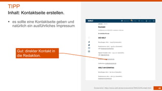 42
§ es sollte eine Kontaktseite geben und
natürlich ein ausführliches Impressum
Screenshot: https://www.welt.de/services/article7894222/Kontakt.html
TIPP
Inhalt: Kontaktseite erstellen.
Gut: direkter Kontakt in
die Redaktion.
 
