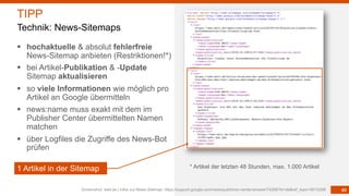43
§ hochaktuelle & absolut fehlerfreie
News-Sitemap anbieten (Restriktionen!*)
§ bei Artikel-Publikation & -Update
Sitemap aktualisieren
§ so viele Informationen wie möglich pro
Artikel an Google übermitteln
§ news:name muss exakt mit dem im
Publisher Center übermittelten Namen
matchen
§ über Logfiles die Zugriffe des News-Bot
prüfen
Screenshot: welt.de | Infos zur News-Sitemap: https://support.google.com/news/publisher-center/answer/74288?hl=de&ref_topic=9010298
TIPP
Technik: News-Sitemaps
1 Artikel in der Sitemap * Artikel der letzten 48 Stunden, max. 1.000 Artikel
 