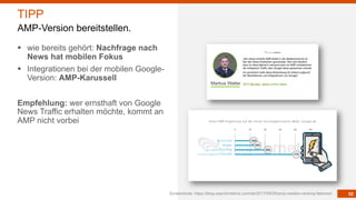 52
§ wie bereits gehört: Nachfrage nach
News hat mobilen Fokus
§ Integrationen bei der mobilen Google-
Version: AMP-Karussell
Empfehlung: wer ernsthaft von Google
News Traffic erhalten möchte, kommt an
AMP nicht vorbei
Screenshots: https://blog.searchmetrics.com/de/2017/09/26/amp-medien-ranking-faktoren/
TIPP
AMP-Version bereitstellen.
 
