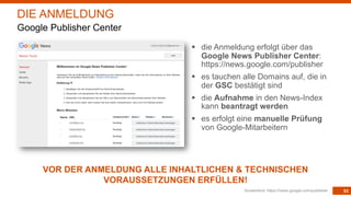 53
§ die Anmeldung erfolgt über das
Google News Publisher Center:
https://news.google.com/publisher
§ es tauchen alle Domains auf, die in
der GSC bestätigt sind
§ die Aufnahme in den News-Index
kann beantragt werden
§ es erfolgt eine manuelle Prüfung
von Google-Mitarbeitern
Screenshot: https://news.google.com/publisher
DIE ANMELDUNG
Google Publisher Center
VOR DER ANMELDUNG ALLE INHALTLICHEN & TECHNISCHEN
VORAUSSETZUNGEN ERFÜLLEN!
 