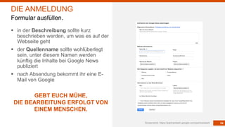 54Screenshot: https://partnerdash.google.com/partnerdash/
DIE ANMELDUNG
Formular ausfüllen.
§ in der Beschreibung sollte kurz
beschrieben werden, um was es auf der
Webseite geht
§ der Quellenname sollte wohlüberlegt
sein, unter diesem Namen werden
künftig die Inhalte bei Google News
publiziert
§ nach Absendung bekommt ihr eine E-
Mail von Google
GEBT EUCH MÜHE,
DIE BEARBEITUNG ERFOLGT VON
EINEM MENSCHEN.
 