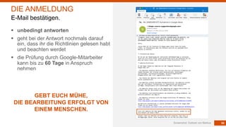 55Screenshot: Outlook von Markus
DIE ANMELDUNG
E-Mail bestätigen.
§ unbedingt antworten
§ geht bei der Antwort nochmals darauf
ein, dass ihr die Richtlinien gelesen habt
und beachten werdet
§ die Prüfung durch Google-Mitarbeiter
kann bis zu 60 Tage in Anspruch
nehmen
GEBT EUCH MÜHE,
DIE BEARBEITUNG ERFOLGT VON
EINEM MENSCHEN.
 
