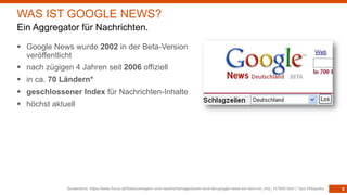 6
§ Google News wurde 2002 in der Beta-Version
veröffentlicht
§ nach zügigen 4 Jahren seit 2006 offiziell
§ in ca. 70 Ländern*
§ geschlossener Index für Nachrichten-Inhalte
§ höchst aktuell
Screenshot: https://www.focus.de/fotos/verlegern-und-nachrichtenagenturen-sind-die-google-news-ein-dorn-im_mid_147840.html | *laut Wikipedia
WAS IST GOOGLE NEWS?
Ein Aggregator für Nachrichten.
 