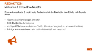 61
Eine gut geschulte & motivierte Redaktion ist die Basis für den Erfolg bei Google
News.
§ regelmäßige Schulungen anbieten
§ SEO-Blattkritik durchführen
§ wichtige KPIs kommunizieren (Traffic, Umsätze, Vergleich zu anderen Kanälen)
§ Erfolge kommunizieren: was hat funktioniert (& evtl. warum)?
REDAKTION
Motivation & Know-How-Transfer
 