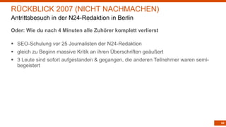 62
Oder: Wie du nach 4 Minuten alle Zuhörer komplett verlierst
§ SEO-Schulung vor 25 Journalisten der N24-Redaktion
§ gleich zu Beginn massive Kritik an ihren Überschriften geäußert
§ 3 Leute sind sofort aufgestanden & gegangen, die anderen Teilnehmer waren semi-
begeistert
RÜCKBLICK 2007 (NICHT NACHMACHEN)
Antrittsbesuch in der N24-Redaktion in Berlin
 
