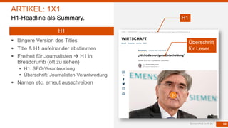 68
§ längere Version des Titles
§ Title & H1 aufeinander abstimmen
§ Freiheit für Journalisten à H1 in
Breadcrumb (oft zu sehen)
§ H1: SEO-Verantwortung
§ Überschrift: Journalisten-Verantwortung
§ Namen etc. erneut ausschreiben
Screenshot: welt.de
ARTIKEL: 1X1
H1-Headline als Summary.
H1
H1
Überschrift
für Leser
 