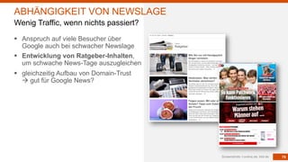 79
§ Anspruch auf viele Besucher über
Google auch bei schwacher Newslage
§ Entwicklung von Ratgeber-Inhalten,
um schwache News-Tage auszugleichen
§ gleichzeitig Aufbau von Domain-Trust
à gut für Google News?
Screenshots: t-online,de, bild.de
ABHÄNGIGKEIT VON NEWSLAGE
Wenig Traffic, wenn nichts passiert?
 