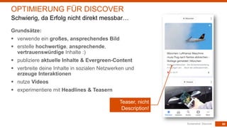 80
Grundsätze:
§ verwende ein großes, ansprechendes Bild
§ erstelle hochwertige, ansprechende,
vertrauenswürdige Inhalte :)
§ publiziere aktuelle Inhalte & Evergreen-Content
§ verbreite deine Inhalte in sozialen Netzwerken und
erzeuge Interaktionen
§ nutze Videos
§ experimentiere mit Headlines & Teasern
Screenshot: Discover
OPTIMIERUNG FÜR DISCOVER
Schwierig, da Erfolg nicht direkt messbar…
Teaser, nicht
Description!
 