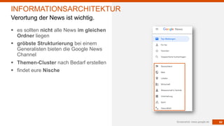 82
§ es sollten nicht alle News im gleichen
Ordner liegen
§ gröbste Strukturierung bei einem
Generalisten bieten die Google News
Channel
§ Themen-Cluster nach Bedarf erstellen
§ findet eure Nische
Screenshot: news.google.de
INFORMATIONSARCHITEKTUR
Verortung der News ist wichtig.
 