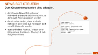 84
§ der Google News Bot sollte nur
relevante Bereiche crawlen dürfen, in
dem auch News publiziert werden
§ damit sicherstellen, dass auch die
richtigen Bereiche zur richtigen Zeit
vom Bot besucht werden
§ ausschließen: Archive, Videos oder
Slideshows, Entitäten / Themen & evtl.
Ratgeber-Inhalte
Screenshot: web.de/robots.txt
NEWS BOT STEUERN
Dem Googlenewsbot nicht alles erlauben.
 