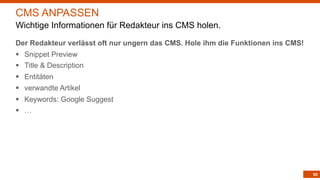 85
Der Redakteur verlässt oft nur ungern das CMS. Hole ihm die Funktionen ins CMS!
§ Snippet Preview
§ Title & Description
§ Entitäten
§ verwandte Artikel
§ Keywords: Google Suggest
§ …
CMS ANPASSEN
Wichtige Informationen für Redakteur ins CMS holen.
 
