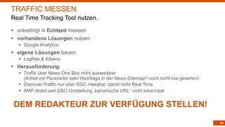 90
TRAFFIC MESSEN
Real Time Tracking Tool nutzen.
§ unbedingt in Echtzeit messen
§ vorhandene Lösungen nutzen:
§ Google Analytics
§ eigene Lösungen bauen:
§ Logfiles & Kibana
§ Herausforderung:
§ Traffic über News One Box nicht ausweisbar
(Arbeit mit Parameter oder Hashtags in der News-Sitemap? noch nicht live gesehen)
§ Discover-Traffic nur über GSC messbar, damit nicht Real Time
§ AMP-Anteil seit GSC-Umstellung „kanonische URL“ nicht erkennbar
DEM REDAKTEUR ZUR VERFÜGUNG STELLEN!
 