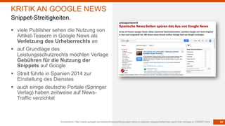 97
§ viele Publisher sehen die Nutzung von
Artikel-Teasern in Google News als
Verletzung des Urheberrechts an
§ auf Grundlage des
Leistungsschutzrechts möchten Verlage
Gebühren für die Nutzung der
Snippets auf Google
§ Streit führte in Spanien 2014 zur
Einstellung des Dienstes
§ auch einige deutsche Portale (Springer
Verlag) haben zeitweise auf News-
Traffic verzichtet
Screenshot: http://www.spiegel.de/netzwelt/netzpolitik/google-news-in-spanien-abgeschaltet-kein-geld-fuer-verlage-a-1009027.html
KRITIK AN GOOGLE NEWS
Snippet-Streitigkeiten.
 