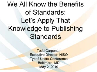 We All Know the Benefits
of Standards:
Let’s Apply That
Knowledge to Publishing
Standards
Todd Carpenter
Executive Director, NISO
Typefi Users Conference
Baltimore, MD
May 2, 2019
 