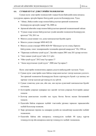 АРХАНГАЙ АЙМГИЙН ЭРДЭНЭМАНДАЛ СУМ 2016 он
Хуудас 101
4.4. СУМЫН НУТАГ ДЭВСГЭРИЙН ТӨЛӨВЛӨГӨӨ
Сумын нутаг дэвсгэрийн төлөвлөлтийг газрын болон байгалийн нөөц нөхцөлд
тулгуурлан дараахь эрхзүйн баримт бичгүүдийг үндэслэн боловсруулсан. Үүнд:
 “Аймаг, Нийслэлийн газар зохион байгуулалтын ерөнхий төлөвлөгөө
боловсруулах аргазүйн заавар” УБ, 2008 он
 Архангай аймгийн газар зохион байгуулалтын ерөнхий төлөвлөгөөний тайлан
 “Сумын газар зохион байгуулалтын тухайн жилийн төлөвлөгөө боловсруулах
аргачлал” УБ, 2011 он
 Монгол улсын жижиг гол, усны хамгаалалтын бүсийн дүрэм
 Монгол улсын стандарт MNS 4652-28
 Монгол улсын стандарт MNS 4628-98 “Шатахуун түгээх станц, барилга
байгууламж, тоног төхөөрөмжийн техникийн ерөнхий шаардлага” УБ, 1998 он
 “Харилцаа холбооны тухай хууль”, Засгийн газрын 2001 оны 263 дугаар тогтоол
 "Авто замын тухай хууль"-ийн 12.2 зүйл
 “Ойн тухай хууль” 2012 оны 5-р сарын 17
 “Аялал жуулчлалын тухай хууль” 2000 оны 5-р сарын 5
Нутаг дэвсгэрийн төлөвлөгөөнд дараахь үндсэн шийдлүүдийг тусгасан. Үүнд:
 Сумын нутаг дэвсгэрийн одоо байгаа газар ашиглалтыг хэвээр хадгалан үлдээлээ.
Энэ ерөнхий төлөвлөгөө боловсруулах болон хэрэгжүүлэх бүхий л үе шатанд энэ
зарчмыг хэвээр хадгалж үргэлжлүүлэх нь зүйтэй.
 Сумын хэмжээнд усан сан, ойн сан, зам шугам сүлжээний хамгаалалтын бүсийг
тогтоосон.
 Бэлчээрийн улирлын хувиарын хил заагийг тогтоон улирлын бэлчээрийн даацыг
тооцсон
 Бэлчээр ашиглалтын хэсгийн хил түүнд багтах багтах малын багтаамжийг
тооцсон.
 Одоогийн байгаа атаршсан талбайг тэжээлийн ургамал тариалах тариалангийн
талбай болгохоор төлөвлөв.
 Хөрс ургамалын төрлөөс нь хамааран уулийн ам хөндийгөөр хадлангийн талбайг
төлөвлөсөн.
 Одоогийн байгаа ойн нөхөрлөлд эзэмшүүлсэн талбайг 80 хувьд хүргэж
эзэмшүүлэхээр ойн нөхөрлөлд шинээр эзэмшүүлэх талбайг төлөвлөсөн.
 