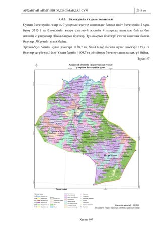 АРХАНГАЙ АЙМГИЙН ЭРДЭНЭМАНДАЛ СУМ 2016 он
Хуудас 107
4.4.3. Бэлчээрийн газрын төлөвлөлт
Сумын бэлчээрийн газар нь 7 улирлын хэсгээр ашигладаг бөгөөд нийт бэлчээрийн 2 хувь
буюу 5315.1 га бэлчээрийг ямарч сэлгээгүй жилийн 4 улиралд ашиглаж байгаа бол
жилийн 2 улиралаар /Өвөл-хаврын бэлчээр, Зун-намрын бэлчээр/ сэлгэн ашиглаж байгаа
бэлчээр 50 хувийг эзэлж байна.
Эрдэнэ-Уул багийн нутаг дэвсгэрт 1138,7 га, Хан-Өндөр багийн нутаг дэвсгэрт 185,7 га
бэлчээр усгүйгээс, Идэр-Улаан багийн 1909,7 га ойтойгоос бэлчээрт ашиглагдахгүй байна.
Зураг-47
 