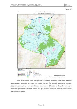 АРХАНГАЙ АЙМГИЙН ЭРДЭНЭМАНДАЛ СУМ 2016 он
Хуудас 113
Зураг -49
Сумын бэлчээрийн даац хэтэрчихсэн одоогийн нөхцөлд бэлчээрийг хэсгийн
ашиглалтаар төлөвлөх нь илүү үр дүнтэй бөгөөд Тогтвортой амьжиргаа төслөөс
Эрдэнэмандал суманд тогтоосон бэлчээр ашиглалтын 30 хэсэг нь бидний төлөвлөсөн
хэсэгтэй ерөнхийдөө давхцаж байгаа тул уг төслөөс тогтоосон бэлчээр ашиглалтын
хэсгийг баримталсан.
 