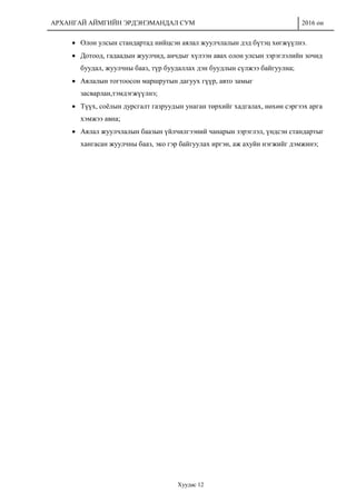 АРХАНГАЙ АЙМГИЙН ЭРДЭНЭМАНДАЛ СУМ 2016 он
Хуудас 12
 Олон улсын стандартад нийцсэн аялал жуулчлалын дэд бүтэц хөгжүүлнэ.
 Дотоод, гадаадын жуулчид, анчдыг хүлээн авах олон улсын зэрэглэлийн зочид
буудал, жуулчны бааз, түр буудаллах дэн буудлын сүлжээ байгуулна;
 Аялалын тогтоосон маршрутын дагуух гүүр, авто замыг
засварлан,тэмдэгжүүлнэ;
 Түүх, соёлын дурсгалт газруудын унаган төрхийг хадгалах, нөхөн сэргээх арга
хэмжээ авна;
 Аялал жуулчлалын баазын үйлчилгээний чанарын зэрэглэл, үндсэн стандартыг
хангасан жуулчны бааз, эко гэр байгуулах иргэн, аж ахуйн нэгжийг дэмжинэ;
 