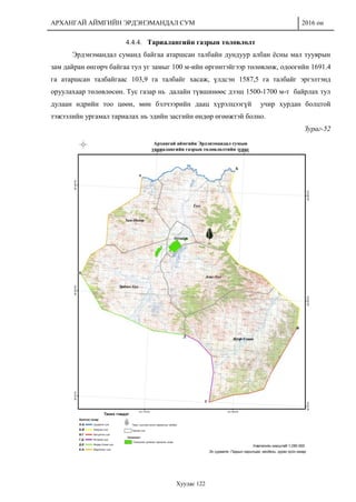 АРХАНГАЙ АЙМГИЙН ЭРДЭНЭМАНДАЛ СУМ 2016 он
Хуудас 122
4.4.4. Тариалангийн газрын төлөвлөлт
Эрдэнэмандал суманд байгаа атаршсан талбайн дундуур албан ёсны мал тууврын
зам дайран өнгөрч байгаа тул уг замыг 100 м-ийн өргөнтэйгээр төлөвлөж, одоогийн 1691.4
га атаршсан талбайгаас 103,9 га талбайг хасаж, үлдсэн 1587,5 га талбайг эргэлтэнд
оруулахаар төлөвлөсөн. Тус газар нь далайн түвшинөөс дээш 1500-1700 м-т байрлах тул
дулаан өдрийн тоо цөөн, мөн бэлчээрийн даац хүрэлцээгүй учир хурдан болцтой
тэжээлийн ургамал тариалах нь эдийн засгийн өндөр өгөөжтэй болно.
Зураг-52
 