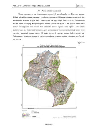 АРХАНГАЙ АЙМГИЙН ЭРДЭНЭМАНДАЛ СУМ 2016 он
Хуудас 129
4.3.7 Авто замын төлөвлөлт
Эрдэнэмандал сум нь Улаанбаатар хотоос 550 км, аймгийн төв Цэцэрлэг сумаас
168 км зайтай бөгөөд авто зам нь хээрийн хөрсөн замтай. Иймд авто замын нөлөөлөл буюу
автогенийн элэгдэл эвдрэл орох, олон салаа зам үүсгэхгүй байх үүднээс Улаанбаатар
хотоос ирдэг зам буюу Хайрхан сумын хилээс сумын төв ордог 21 км ердийн зорон авто
замыг сайжруулсан зам болгон мөн аймгийн төвөөс сумын төвд ирдэг 35км замын
сайжруулсан зам болгохоор төлөвлөв. Авто замын газрыг төлөвлөхдөө дээрх 2 замыг орон
нутгийн чанартай замын дагуу 60 метр өргөнтэй газрыг замын байгууламжуудыг
байршуулах, засварлах, арчилгаа тордолгоо хийхэд зориулан замын хамгаалалтын бүсийг
тогтоосон.
Зураг-56
 