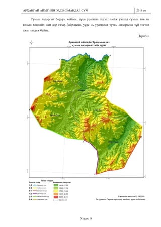 АРХАНГАЙ АЙМГИЙН ЭРДЭНЭМАНДАЛ СУМ 2016 он
Хуудас 18
Сумын гадаргыг баруун хойнос, зүүн урагшаа зүсэлт хийж үзэхэд сумын төв нь
голын хөндийд нам дор газар байрласан, уулс нь урагшлах тутам өндөрссөн зүй тогтол
ажиглагдаж байна.
Зураг-3.
 