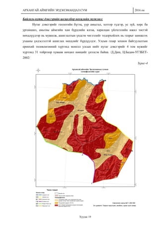 АРХАНГАЙ АЙМГИЙН ЭРДЭНЭМАНДАЛ СУМ 2016 он
Хуудас 19
Байгаль-нутаг дэвсгэрийн цогцолбор нөхцлийн мужлал:
Нутаг дэвсгэрийг геологийн бүтэц, уур амьсгал, хотгор гүдгэр, ус зүй, хөрс ба
ургамшил, амьтны аймгийн хам бүрдлийн ялгаа, харилцан үйлчлэлийн ижил төстэй
нөхцлүүдээр нь мужилж, ашиглалтын үндсэн чиглэлийг тодорхойлох нь газрыг шинжлэх
ухааны үндэслэлтэй ашиглах нөхцлийг бүрдүүлдэг. Улсын газар зохион байгуулалтын
ерөнхий төлөвлөгөөний хүрээнд монгол улсын нийт нутаг дэвсгэрийг 4 том мужийг
хүрээнд 31 тойргоор хувааж нөхцөл нөөцийг үнэлсэн байна. /Д.Даш, Ц.Бадам-УГЗБЕТ-
2002/
Зураг-4
 