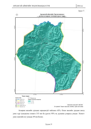 АРХАНГАЙ АЙМГИЙН ЭРДЭНЭМАНДАЛ СУМ 2016 он
Хуудас 25
Зураг-7.
Агаарын жилийн дундаж харьцангуй чийгшил 65%. Олон жилийн дундаж жилд
унах хур тунадасны хэмжээ 315 мм ба үүнээс 95% нь дулааны улиралд унадаг. Хоногт
унах хамгийн их тунадас 49 мм болно.
 